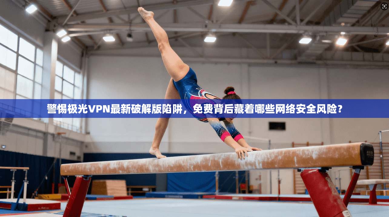 警惕极光VPN最新破解版陷阱，免费背后藏着哪些网络安全风险？