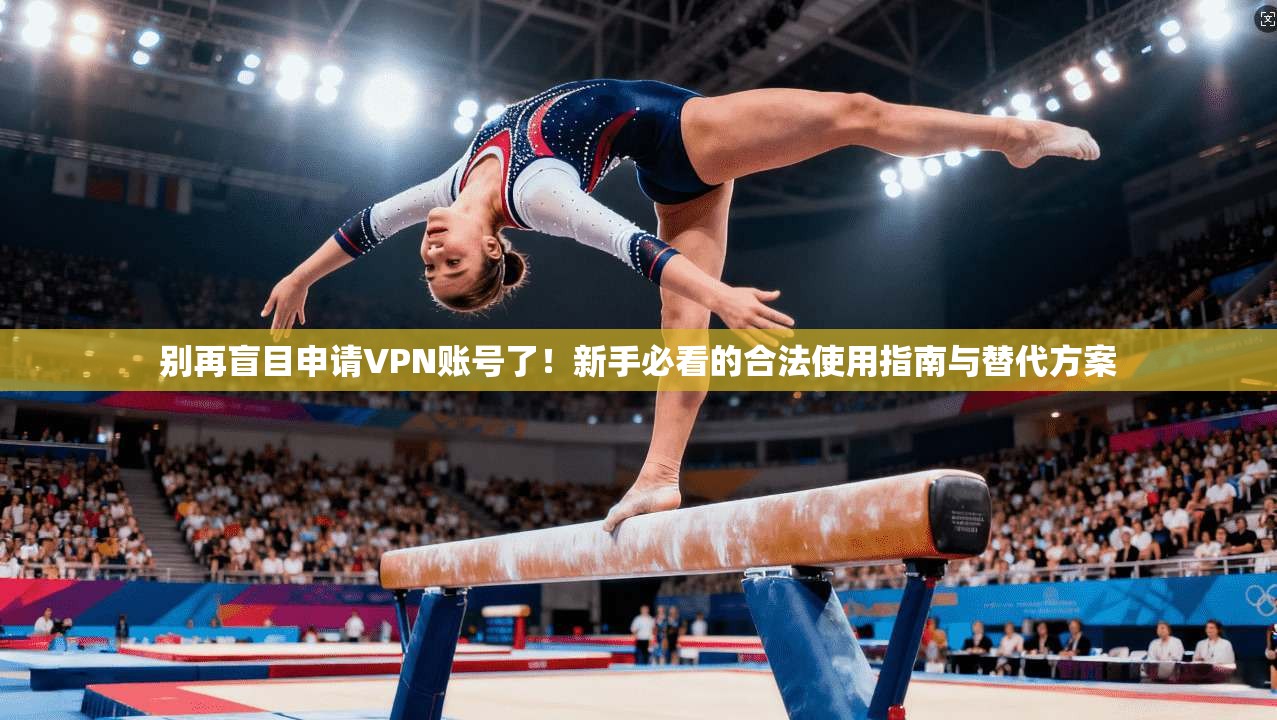 别再盲目申请VPN账号了!新手必看的合法使用指南与替代方案