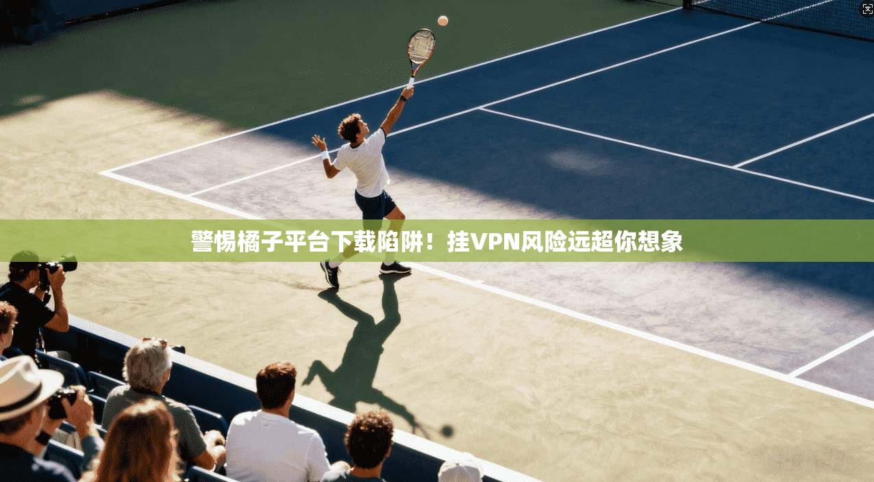 警惕橘子平台下载陷阱!挂VPN风险远超你想象