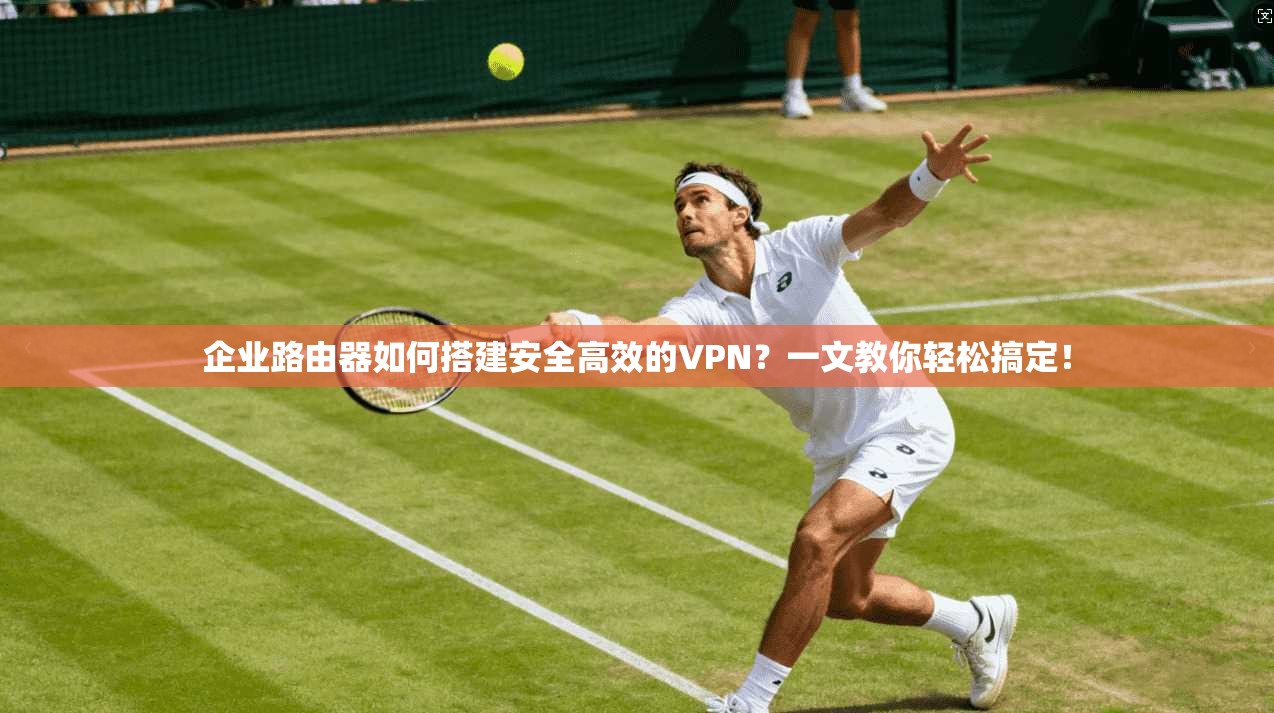 企业路由器如何搭建安全高效的VPN?一文教你轻松搞定!