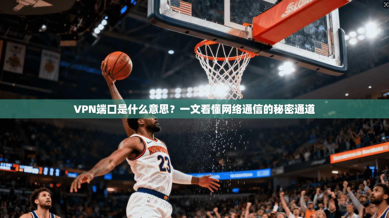 VPN端口是什么意思?一文看懂网络通信的秘密通道