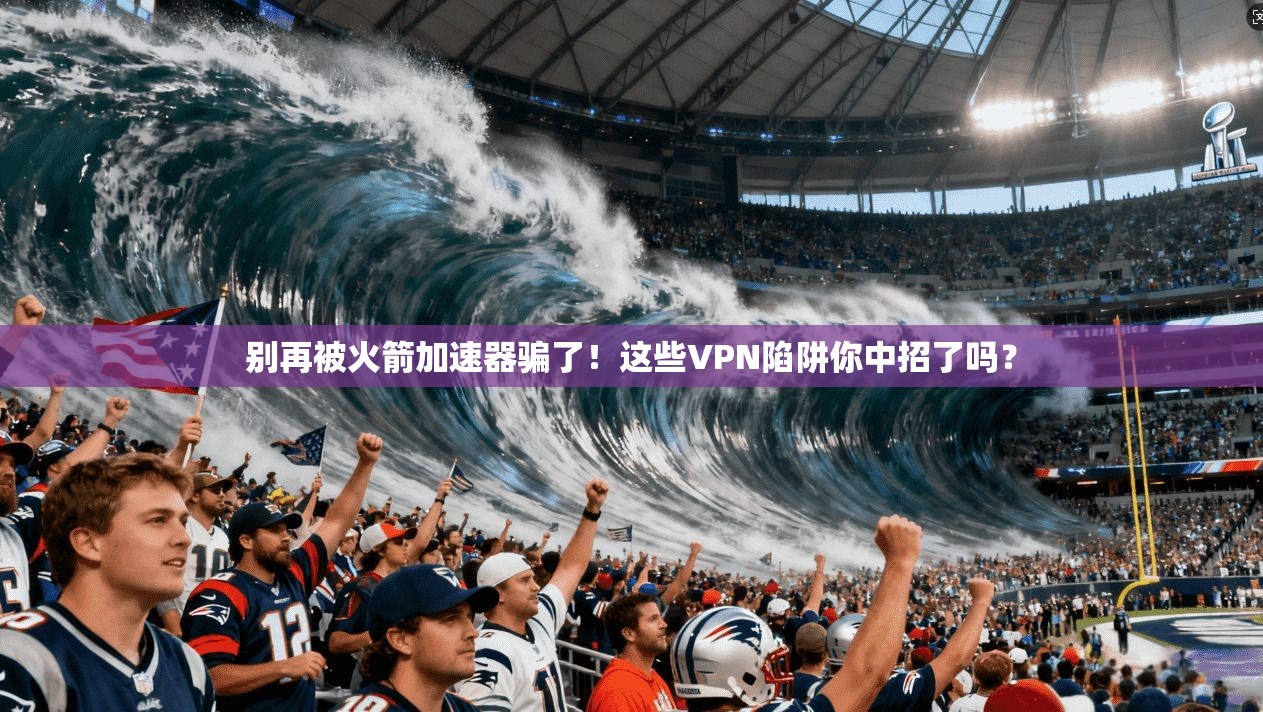 别再被火箭加速器骗了!这些VPN陷阱你中招了吗?