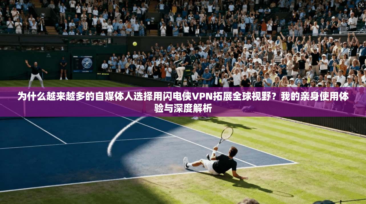 为什么越来越多的自媒体人选择用闪电侠VPN拓展全球视野？我的亲身使用体验与深度解析