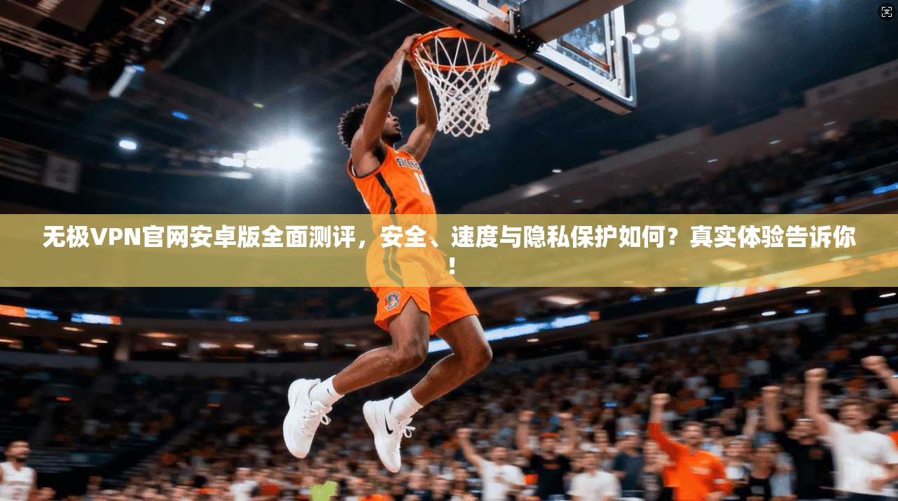 无极VPN官网安卓版全面测评,安全、速度与隐私保护如何?真实体验告诉你!
