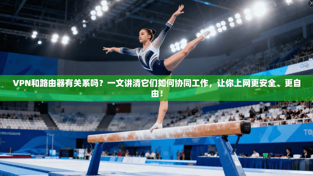 VPN和路由器有关系吗？一文讲清它们如何协同工作，让你上网更安全、更自由！