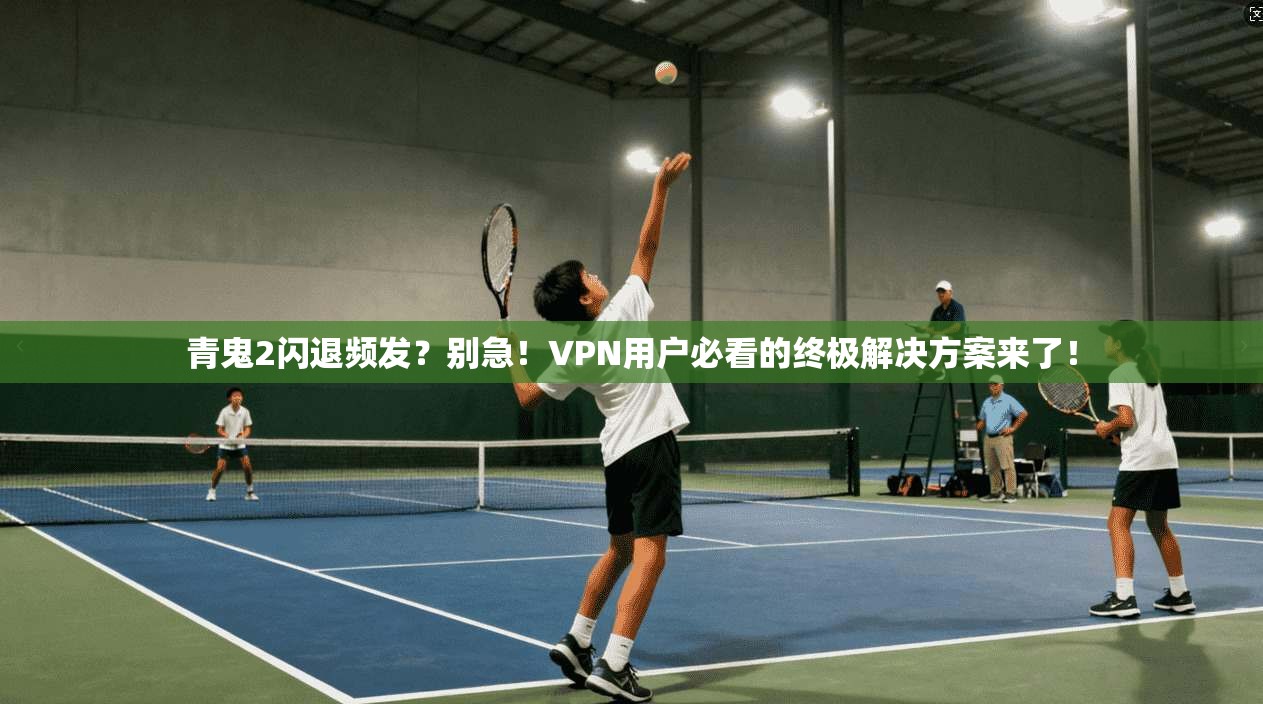 青鬼2闪退频发？别急！VPN用户必看的终极解决方案来了！