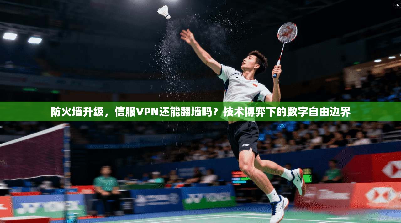 防火墙升级，信服VPN还能翻墙吗？技术博弈下的数字自由边界