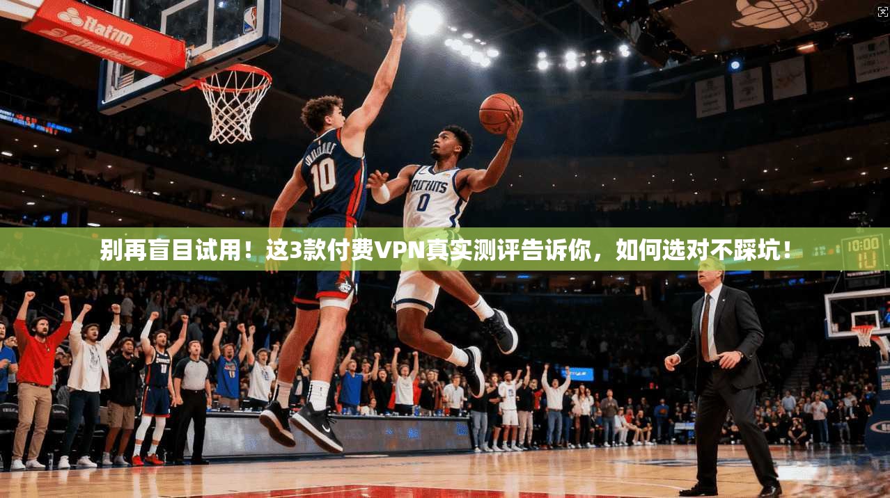 别再盲目试用！这3款付费VPN真实测评告诉你，如何选对不踩坑！