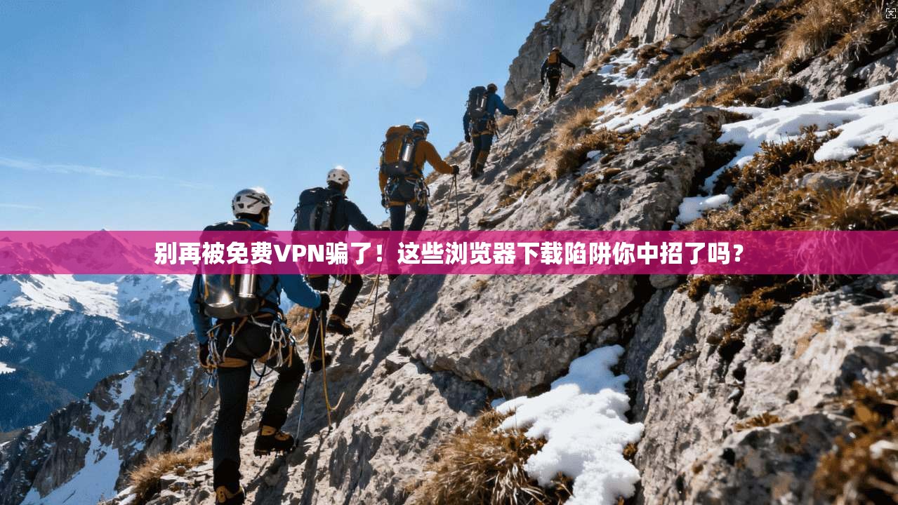 别再被免费VPN骗了!这些浏览器下载陷阱你中招了吗?