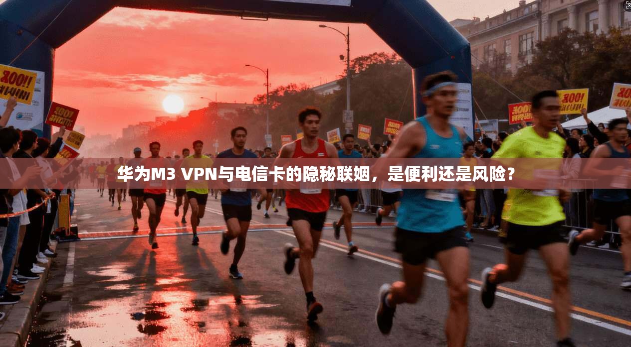 华为M3 VPN与电信卡的隐秘联姻,是便利还是风险?