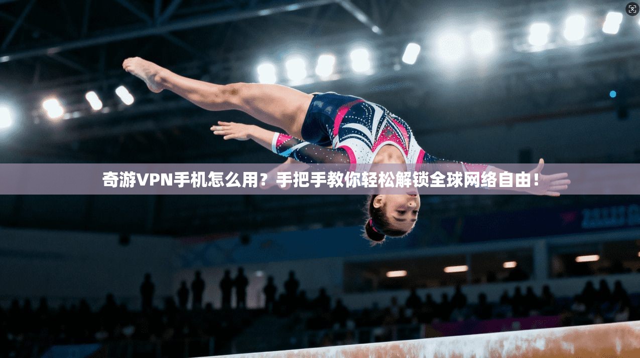 奇游VPN手机怎么用？手把手教你轻松解锁全球网络自由！