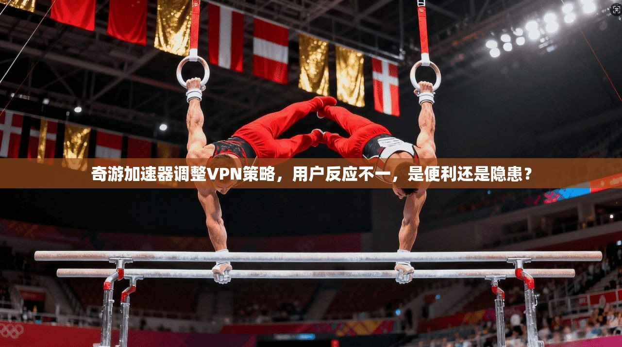 奇游加速器调整VPN策略，用户反应不一，是便利还是隐患？