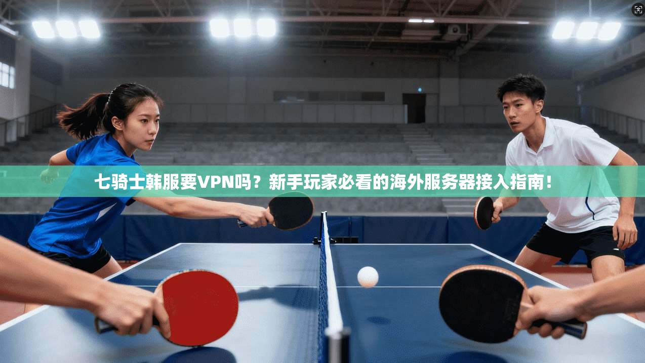 七骑士韩服要VPN吗?新手玩家必看的海外服务器接入指南!