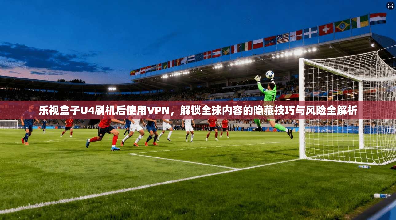 乐视盒子U4刷机后使用VPN，解锁全球内容的隐藏技巧与风险全解析