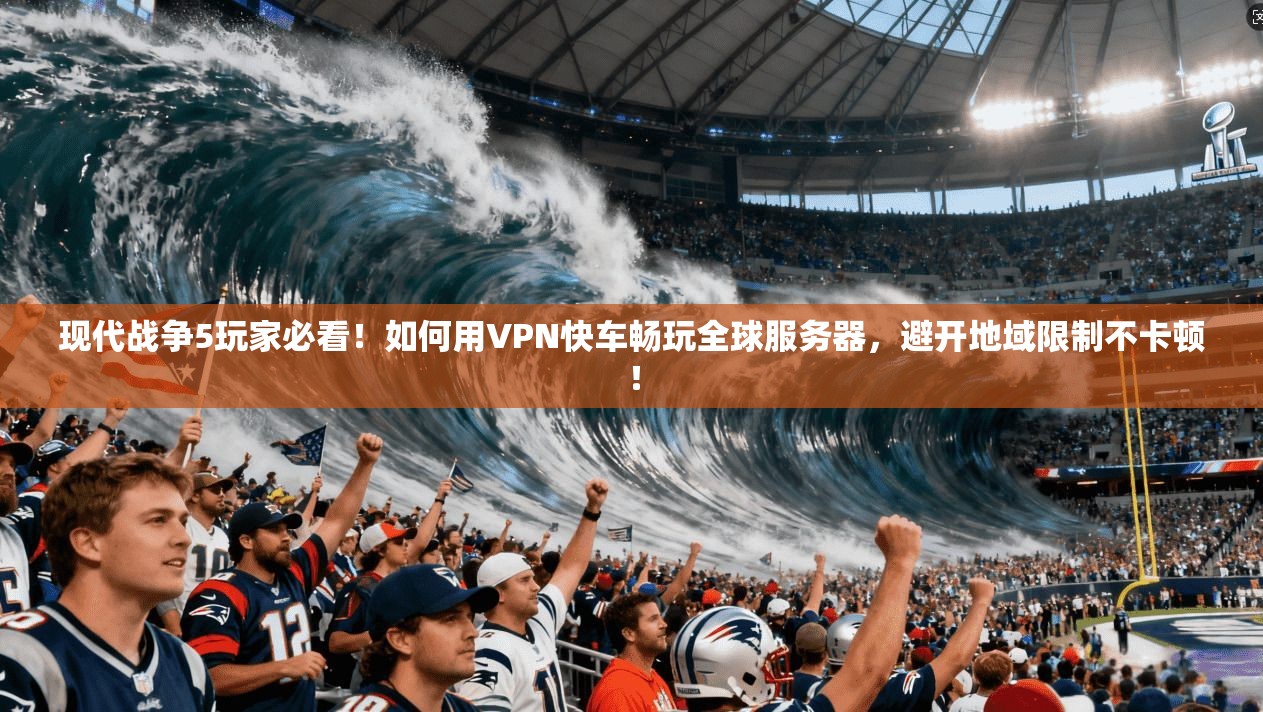 现代战争5玩家必看!如何用VPN快车畅玩全球服务器,避开地域限制不卡顿!