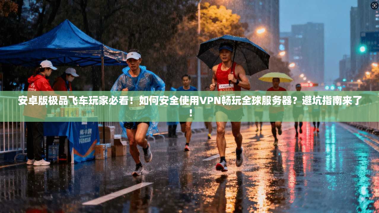 安卓版极品飞车玩家必看!如何安全使用VPN畅玩全球服务器?避坑指南来了!