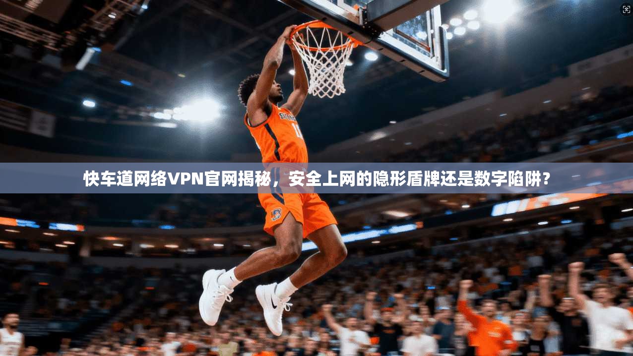 快车道网络VPN官网揭秘，安全上网的隐形盾牌还是数字陷阱？