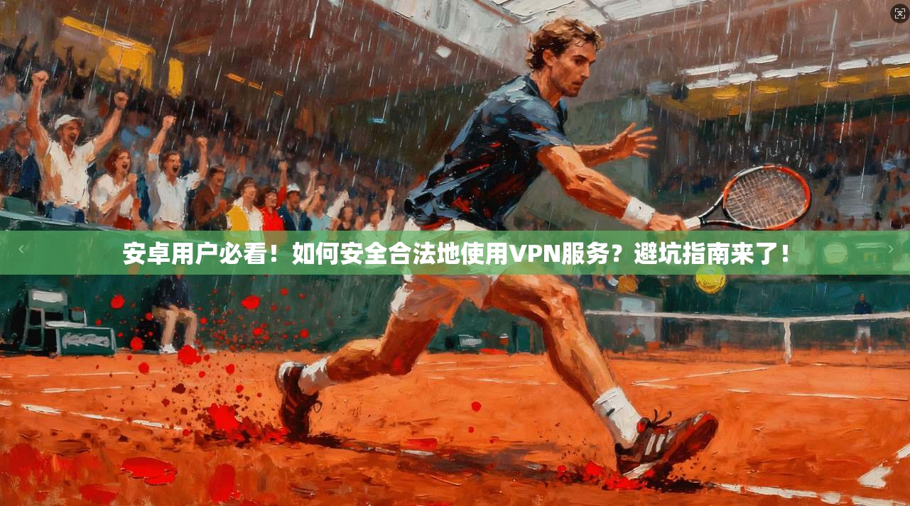 安卓用户必看!如何安全合法地使用VPN服务?避坑指南来了!