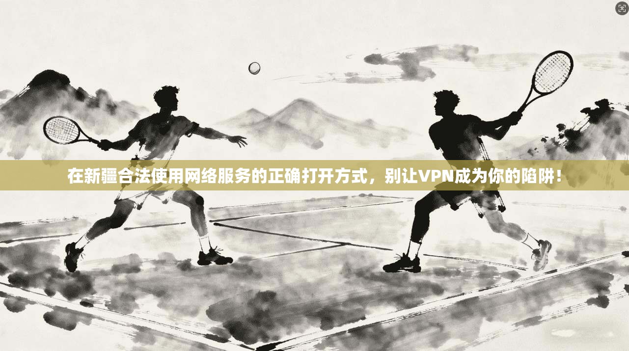 在新疆合法使用网络服务的正确打开方式,别让VPN成为你的陷阱!