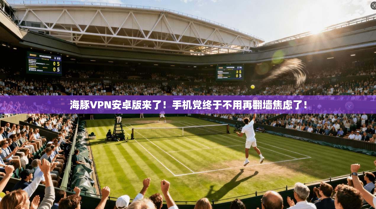 海豚VPN安卓版来了!手机党终于不用再翻墙焦虑了!