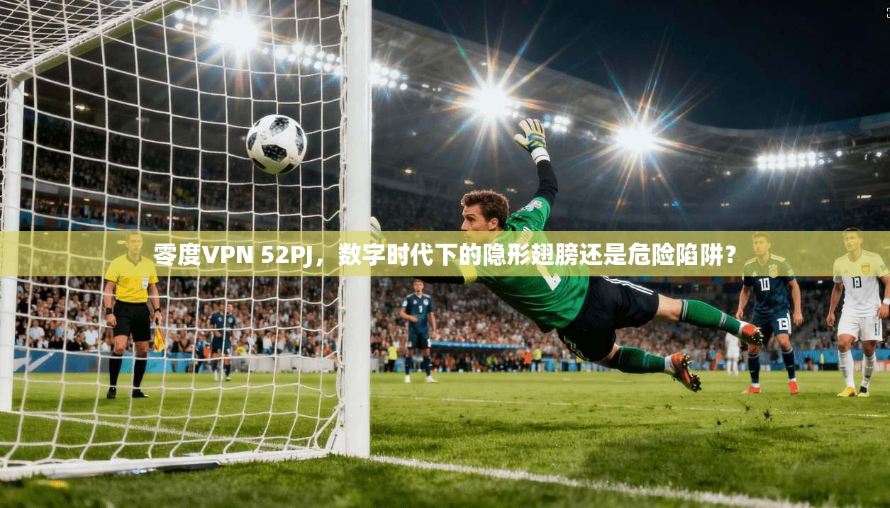 零度VPN 52PJ,数字时代下的隐形翅膀还是危险陷阱?