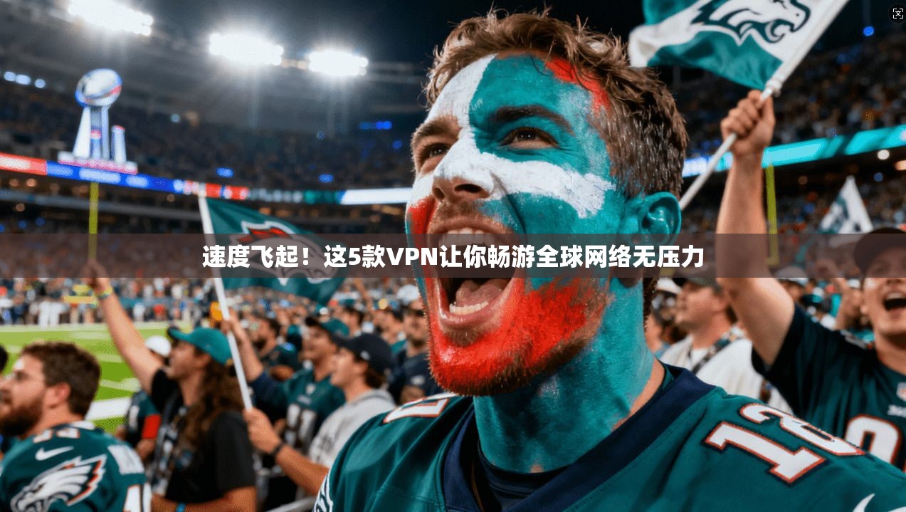 速度飞起!这5款VPN让你畅游全球网络无压力