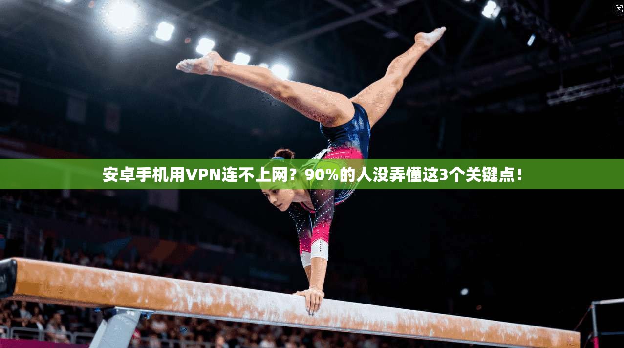 安卓手机用VPN连不上网?90%的人没弄懂这3个关键点!
