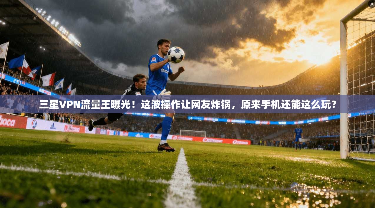 三星VPN流量王曝光!这波操作让网友炸锅,原来手机还能这么玩?