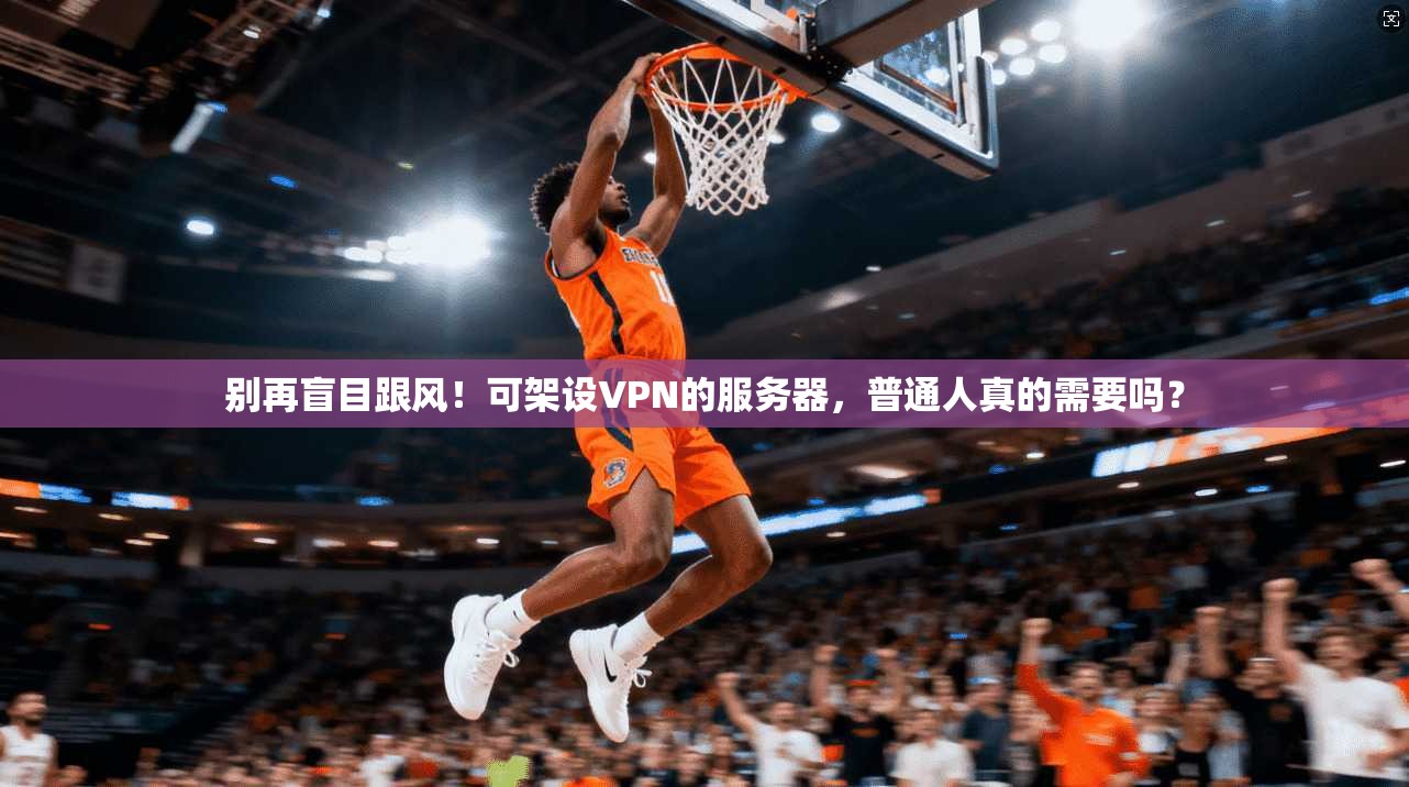 别再盲目跟风！可架设VPN的服务器，普通人真的需要吗？