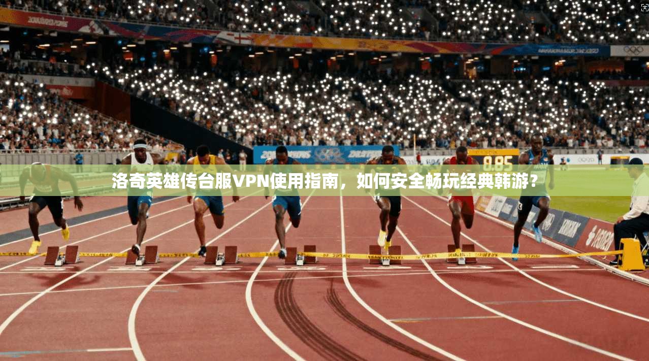 洛奇英雄传台服VPN使用指南,如何安全畅玩经典韩游?