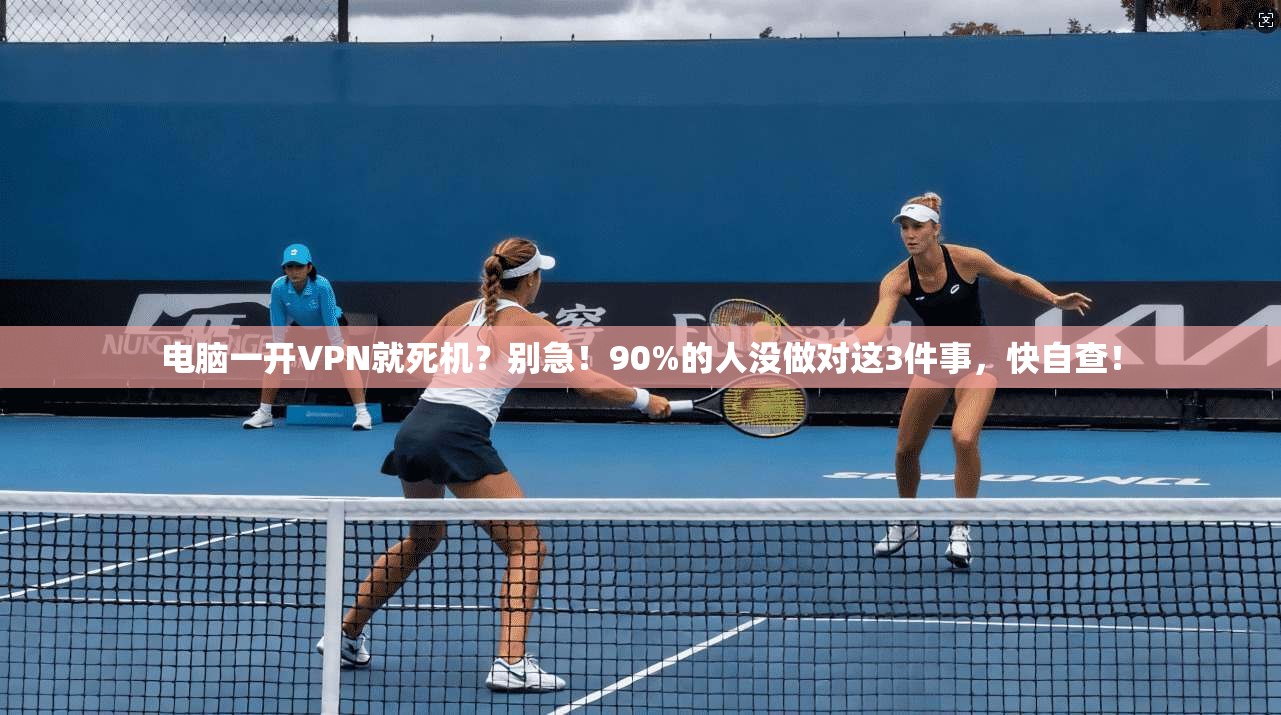 电脑一开VPN就死机?别急!90%的人没做对这3件事,快自查!