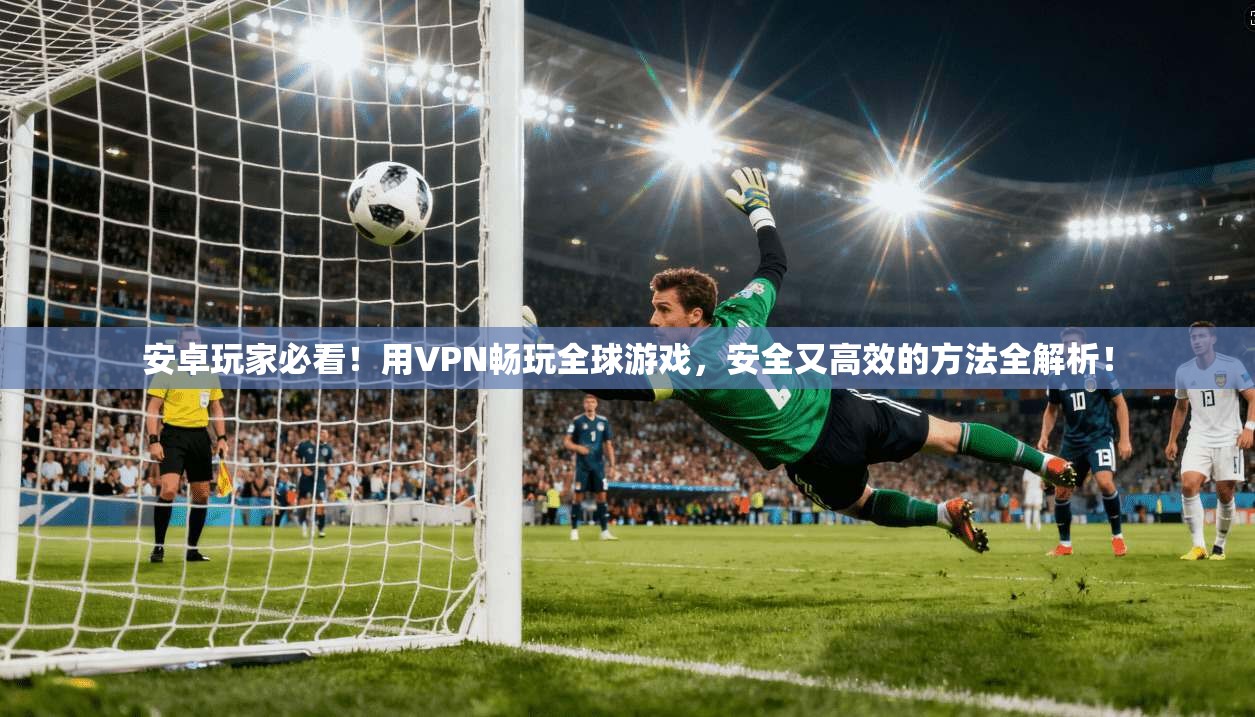 安卓玩家必看！用VPN畅玩全球游戏，安全又高效的方法全解析！