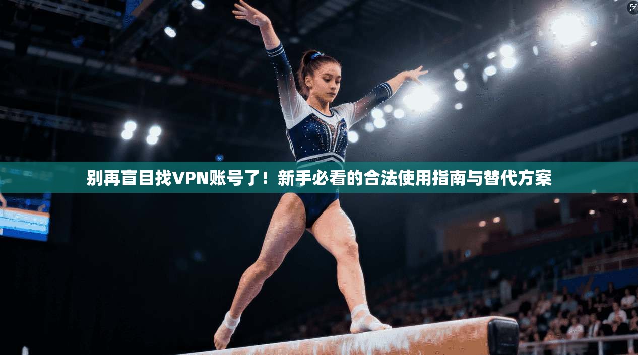 别再盲目找VPN账号了！新手必看的合法使用指南与替代方案