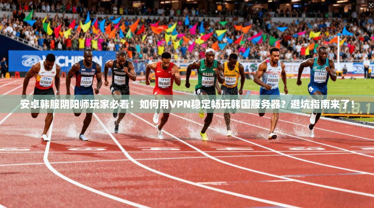 安卓韩服阴阳师玩家必看！如何用VPN稳定畅玩韩国服务器？避坑指南来了！