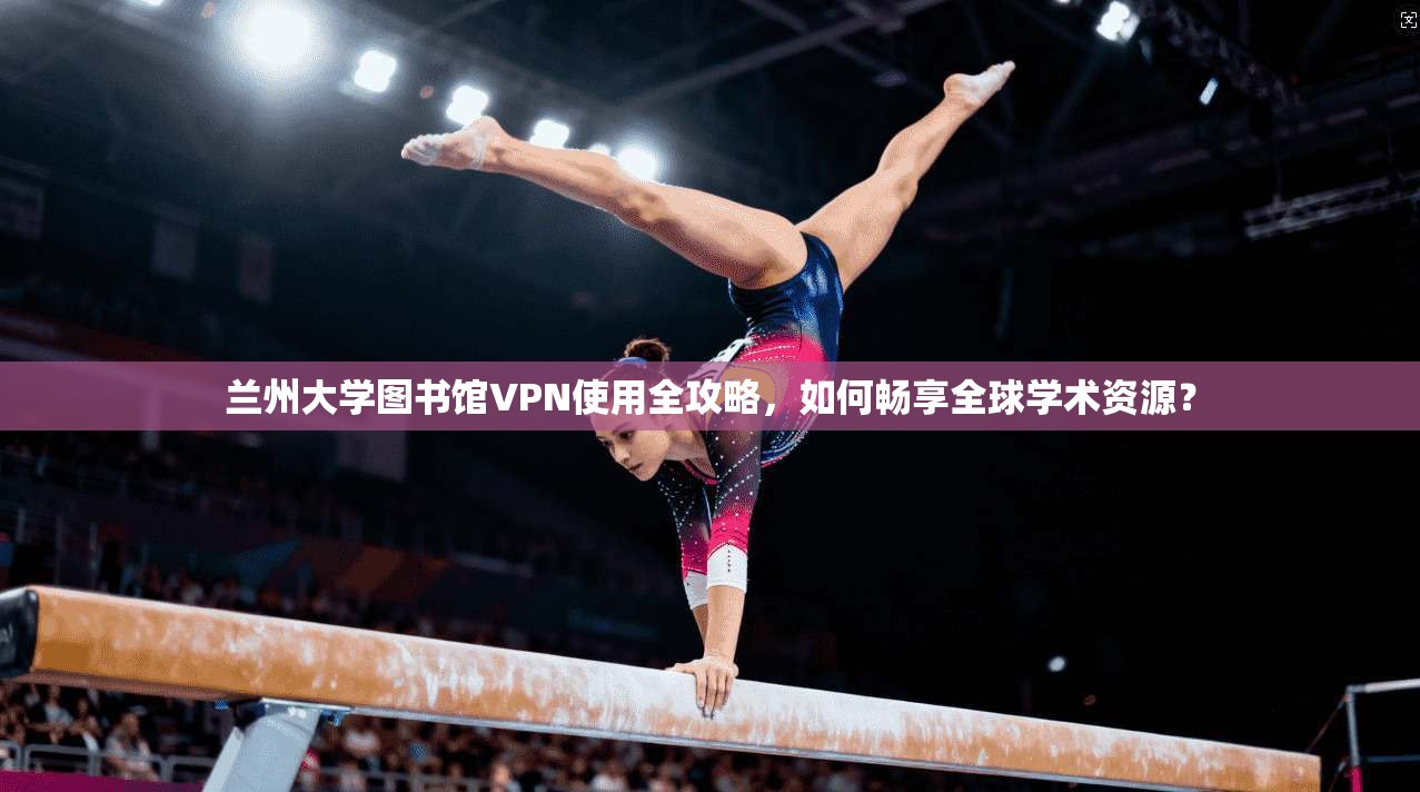 兰州大学图书馆VPN使用全攻略，如何畅享全球学术资源？