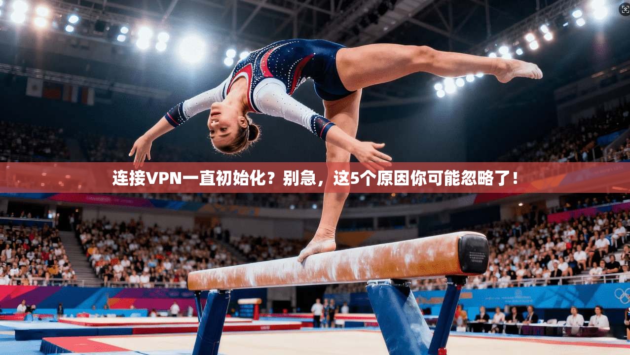 连接VPN一直初始化?别急,这5个原因你可能忽略了!