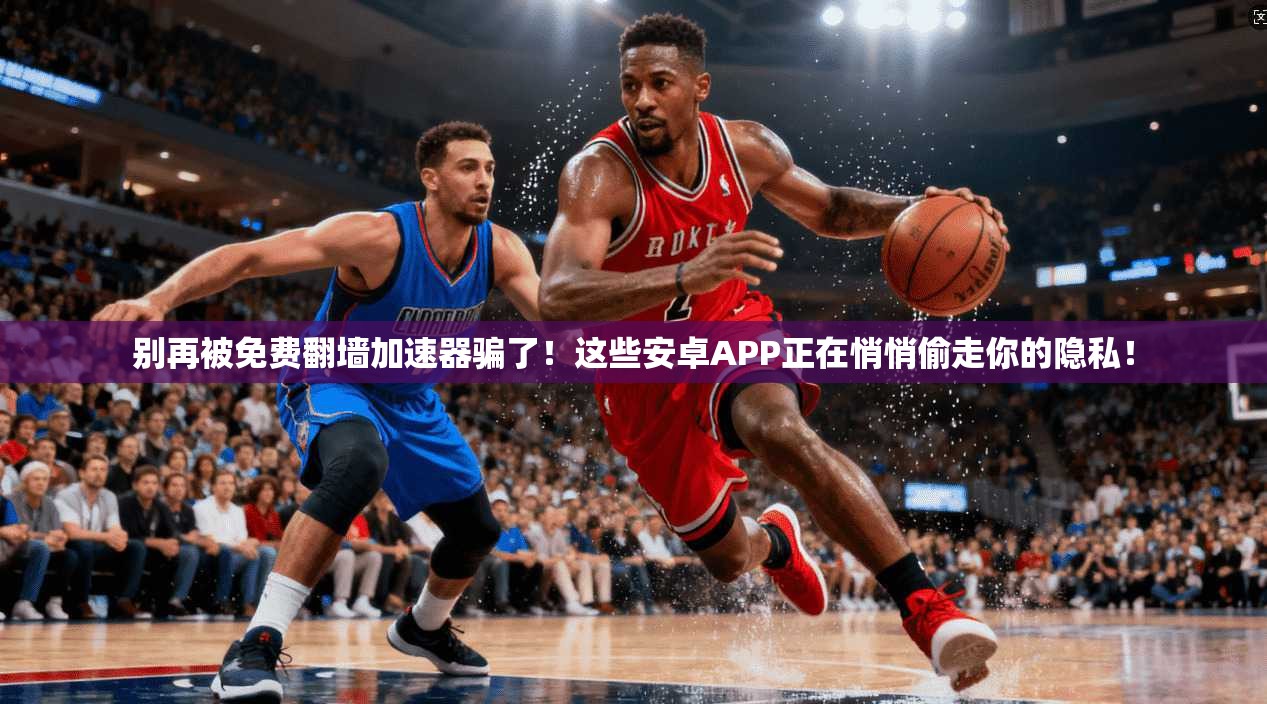 别再被免费翻墙加速器骗了!这些安卓APP正在悄悄偷走你的隐私!