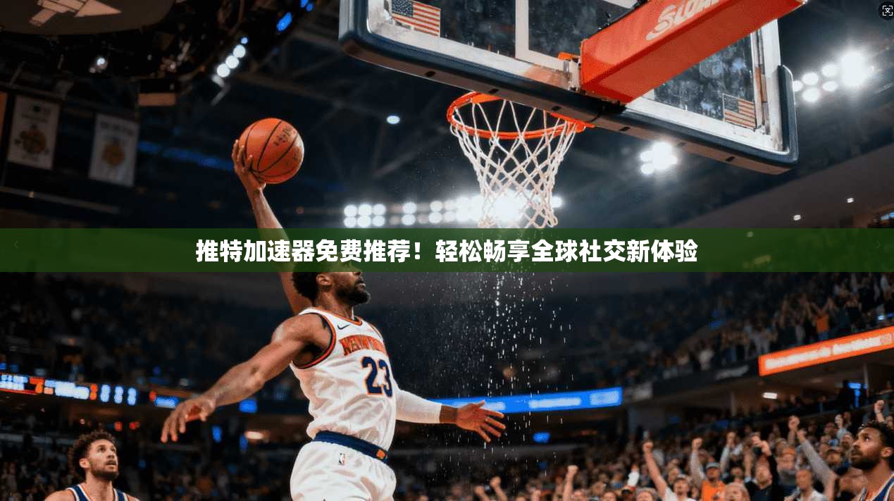 推特加速器免费推荐！轻松畅享全球社交新体验
