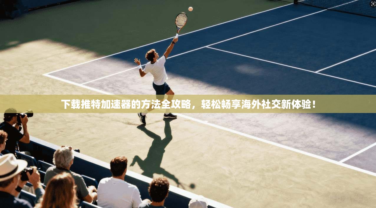 下载推特加速器的方法全攻略，轻松畅享海外社交新体验！