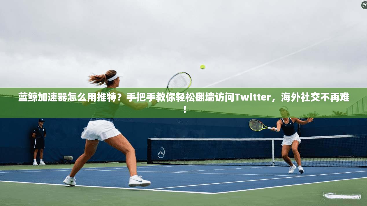 蓝鲸加速器怎么用推特?手把手教你轻松翻墙访问Twitter,海外社交不再难!